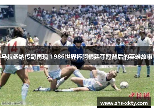 马拉多纳传奇再现 1986世界杯阿根廷夺冠背后的英雄故事