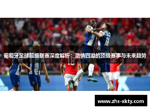 葡萄牙足球超级联赛深度解析：激情四溢的顶级赛事与未来趋势