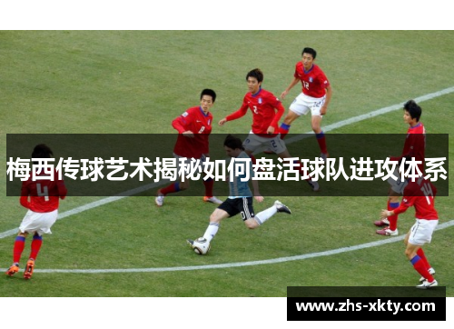 梅西传球艺术揭秘如何盘活球队进攻体系